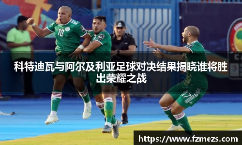 科特迪瓦与阿尔及利亚足球对决结果揭晓谁将胜出荣耀之战
